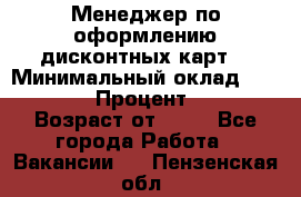 Менеджер по оформлению дисконтных карт  › Минимальный оклад ­ 20 000 › Процент ­ 20 › Возраст от ­ 20 - Все города Работа » Вакансии   . Пензенская обл.